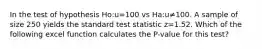 In the test of hypothesis Ho:u=100 vs Ha:u≠100. A sample of size 250 yields the standard test statistic z=1.52. Which of the following excel function calculates the P-value for this test?