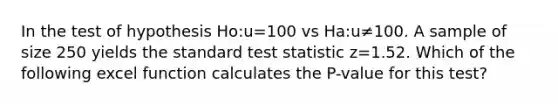 In the test of hypothesis Ho:u=100 vs Ha:u≠100. A sample of size 250 yields the standard test statistic z=1.52. Which of the following excel function calculates the P-value for this test?