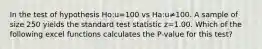 In the test of hypothesis Ho:u=100 vs Ha:u≠100. A sample of size 250 yields the standard test statistic z=1.00. Which of the following excel functions calculates the P-value for this test?