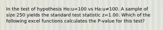 In the test of hypothesis Ho:u=100 vs Ha:u≠100. A sample of size 250 yields the standard test statistic z=1.00. Which of the following excel functions calculates the P-value for this test?