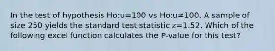 In the test of hypothesis Ho:u=100 vs Ho:u≠100. A sample of size 250 yields the standard test statistic z=1.52. Which of the following excel function calculates the P-value for this test?