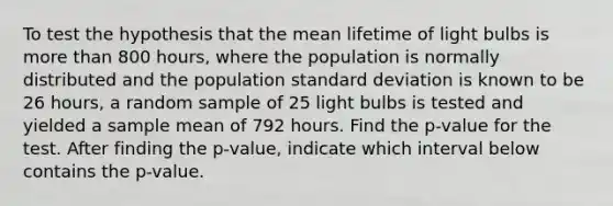 To test the hypothesis that the mean lifetime of light bulbs is more than 800 hours, where the population is normally distributed and the population standard deviation is known to be 26 hours, a random sample of 25 light bulbs is tested and yielded a sample mean of 792 hours. Find the p-value for the test. After finding the p-value, indicate which interval below contains the p-value.