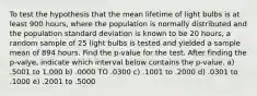 To test the hypothesis that the mean lifetime of light bulbs is at least 900 hours, where the population is normally distributed and the population standard deviation is known to be 20 hours, a random sample of 25 light bulbs is tested and yielded a sample mean of 894 hours. Find the p-value for the test. After finding the p-valye, indicate which interval below contains the p-value. a) .5001 to 1.000 b) .0000 TO .0300 c) .1001 to .2000 d) .0301 to .1000 e) .2001 to .5000