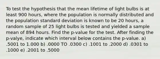 To test the hypothesis that the mean lifetime of light bulbs is at least 900 hours, where the population is normally distributed and the population standard deviation is known to be 20 hours, a random sample of 25 light bulbs is tested and yielded a sample mean of 894 hours. Find the p-value for the test. After finding the p-valye, indicate which interval below contains the p-value. a) .5001 to 1.000 b) .0000 TO .0300 c) .1001 to .2000 d) .0301 to .1000 e) .2001 to .5000