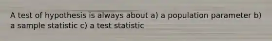 A test of hypothesis is always about a) a population parameter b) a sample statistic c) a test statistic