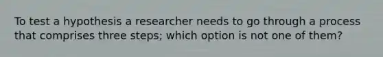 To test a hypothesis a researcher needs to go through a process that comprises three steps; which option is not one of them?