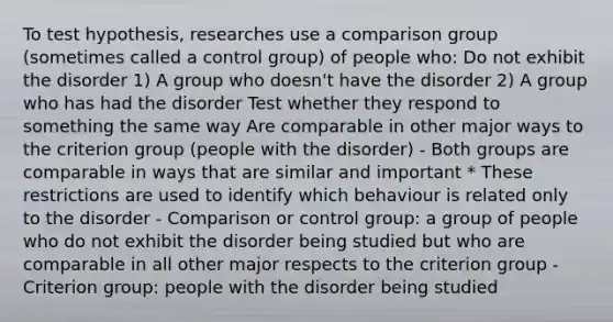 To test hypothesis, researches use a comparison group (sometimes called a control group) of people who: Do not exhibit the disorder 1) A group who doesn't have the disorder 2) A group who has had the disorder Test whether they respond to something the same way Are comparable in other major ways to the criterion group (people with the disorder) - Both groups are comparable in ways that are similar and important * These restrictions are used to identify which behaviour is related only to the disorder - Comparison or control group: a group of people who do not exhibit the disorder being studied but who are comparable in all other major respects to the criterion group - Criterion group: people with the disorder being studied