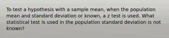 To test a hypothesis with a sample mean, when the population mean and <a href='https://www.questionai.com/knowledge/kqGUr1Cldy-standard-deviation' class='anchor-knowledge'>standard deviation</a> or known, a z test is used. What statistical test is used in the population standard deviation is not known?