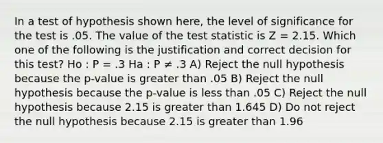 In a test of hypothesis shown here, the level of significance for the test is .05. The value of the test statistic is Z = 2.15. Which one of the following is the justification and correct decision for this test? Ho : P = .3 Ha : P ≠ .3 A) Reject the null hypothesis because the p-value is greater than .05 B) Reject the null hypothesis because the p-value is less than .05 C) Reject the null hypothesis because 2.15 is greater than 1.645 D) Do not reject the null hypothesis because 2.15 is greater than 1.96