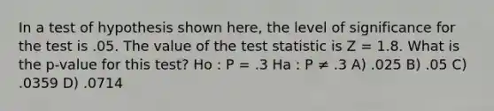 In a test of hypothesis shown here, the level of significance for the test is .05. The value of the test statistic is Z = 1.8. What is the p-value for this test? Ho : P = .3 Ha : P ≠ .3 A) .025 B) .05 C) .0359 D) .0714