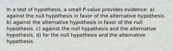 In a test of hypothesis, a small P-value provides evidence: a) against the null hypothesis in favor of the alternative hypothesis. b) against the alternative hypothesis in favor of the null hypothesis. c) against the null hypothesis and the alternative hypothesis. d) for the null hypothesis and the alternative hypothesis.