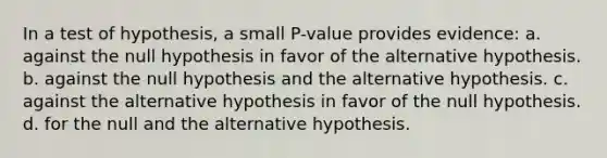 In a test of hypothesis, a small P-value provides evidence: a. against the null hypothesis in favor of the alternative hypothesis. b. against the null hypothesis and the alternative hypothesis. c. against the alternative hypothesis in favor of the null hypothesis. d. for the null and the alternative hypothesis.