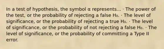 In a test of hypothesis, the symbol α represents... · The power of the test, or the probability of rejecting a false H₀. · The level of significance, or the probability of rejecting a true H₀. · The level of significance, or the probability of not rejecting a false H₀. · The level of significance, or the probability of committing a Type II error.