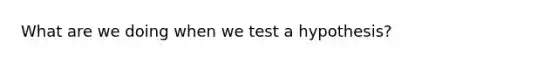 What are we doing when we test a hypothesis?