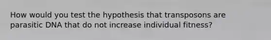 How would you test the hypothesis that transposons are parasitic DNA that do not increase individual fitness?