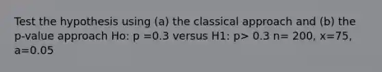 Test the hypothesis using (a) the classical approach and (b) the p-value approach Ho: p =0.3 versus H1: p> 0.3 n= 200, x=75, a=0.05