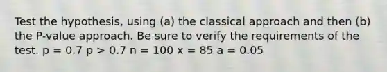 Test the​ hypothesis, using​ (a) the classical approach and then​ (b) the​ P-value approach. Be sure to verify the requirements of the test. p = 0.7 p > 0.7 n = 100 x = 85 a = 0.05