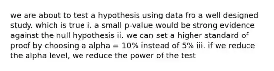 we are about to test a hypothesis using data fro a well designed study. which is true i. a small p-value would be strong evidence against the null hypothesis ii. we can set a higher standard of proof by choosing a alpha = 10% instead of 5% iii. if we reduce the alpha level, we reduce the power of the test