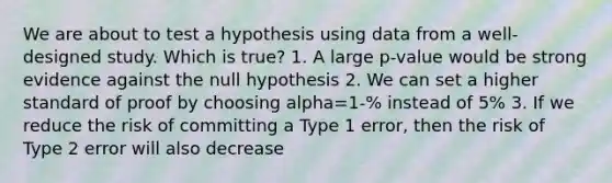 We are about to test a hypothesis using data from a well-designed study. Which is true? 1. A large p-value would be strong evidence against the null hypothesis 2. We can set a higher standard of proof by choosing alpha=1-% instead of 5% 3. If we reduce the risk of committing a Type 1 error, then the risk of Type 2 error will also decrease