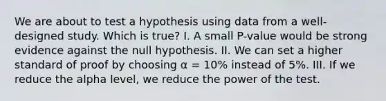 We are about to test a hypothesis using data from a well-designed study. Which is true? I. A small P-value would be strong evidence against the null hypothesis. II. We can set a higher standard of proof by choosing α = 10% instead of 5%. III. If we reduce the alpha level, we reduce the power of the test.