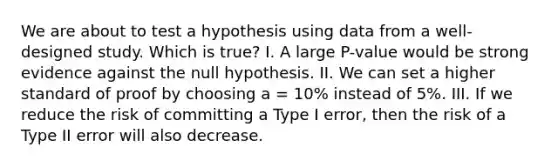 We are about to test a hypothesis using data from a well-designed study. Which is true? I. A large P-value would be strong evidence against the null hypothesis. II. We can set a higher standard of proof by choosing a = 10% instead of 5%. III. If we reduce the risk of committing a Type I error, then the risk of a Type II error will also decrease.