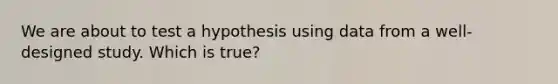 We are about to test a hypothesis using data from a well-designed study. Which is true?