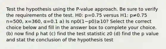 Test the hypothesis using the​ P-value approach. Be sure to verify the requirements of the test. H0: p=0.75 versus H1: p≠0.75 n=500, x=360, α=0.1 a) Is np0(1−p0)≥10​? Select the correct choice below and fill in the answer box to complete your choice. (b) now find p hat (c) find <a href='https://www.questionai.com/knowledge/kzeQt8hpQB-the-test-statistic' class='anchor-knowledge'>the test statistic</a> z0 (d) find the p value and stat the conclusion of the hypothesis test