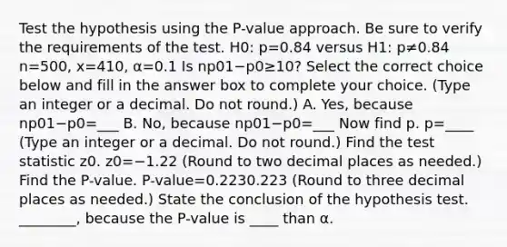 Test the hypothesis using the​ P-value approach. Be sure to verify the requirements of the test. H0: p=0.84 versus H1: p≠0.84 n=500, x=410, α=0.1 Is np01−p0≥10​? Select the correct choice below and fill in the answer box to complete your choice. ​(Type an integer or a decimal. Do not​ round.) A. ​Yes, because np01−p0=___ B. ​No, because np01−p0=___ Now find p. p=____ ​(Type an integer or a decimal. Do not​ round.) Find <a href='https://www.questionai.com/knowledge/kzeQt8hpQB-the-test-statistic' class='anchor-knowledge'>the test statistic</a> z0. z0=−1.22 ​(Round to two decimal places as​ needed.) Find the​ P-value. ​P-value=0.2230.223 ​(Round to three decimal places as​ needed.) State the conclusion of the hypothesis test. ________, because the​ P-value is ____ than α.