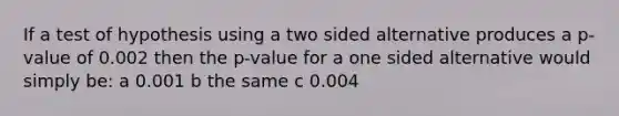 If a test of hypothesis using a two sided alternative produces a p-value of 0.002 then the p-value for a one sided alternative would simply be: a 0.001 b the same c 0.004