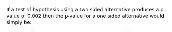 If a test of hypothesis using a two sided alternative produces a p-value of 0.002 then the p-value for a one sided alternative would simply be: