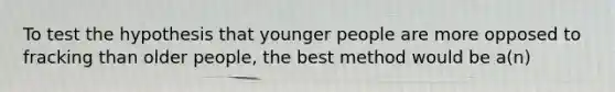 To test the hypothesis that younger people are more opposed to fracking than older people, the best method would be a(n)