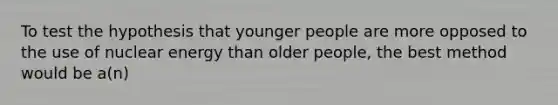 To test the hypothesis that younger people are more opposed to the use of nuclear energy than older people, the best method would be a(n)