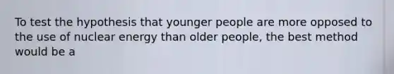 To test the hypothesis that younger people are more opposed to the use of nuclear energy than older people, the best method would be a