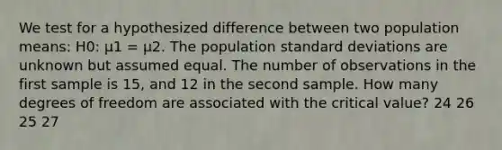 We test for a hypothesized difference between two population means: H0: μ1 = μ2. The population standard deviations are unknown but assumed equal. The number of observations in the first sample is 15, and 12 in the second sample. How many degrees of freedom are associated with the critical value? 24 26 25 27