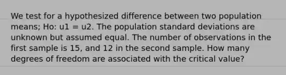 We test for a hypothesized difference between two population means; Ho: u1 = u2. The population standard deviations are unknown but assumed equal. The number of observations in the first sample is 15, and 12 in the second sample. How many degrees of freedom are associated with the critical value?