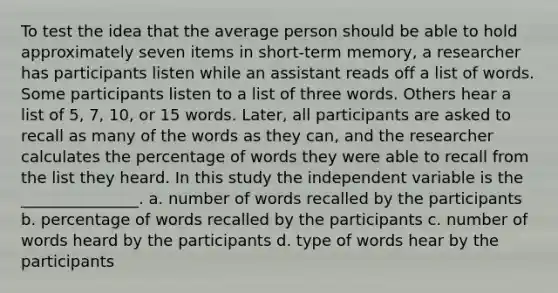 To test the idea that the average person should be able to hold approximately seven items in short-term memory, a researcher has participants listen while an assistant reads off a list of words. Some participants listen to a list of three words. Others hear a list of 5, 7, 10, or 15 words. Later, all participants are asked to recall as many of the words as they can, and the researcher calculates the percentage of words they were able to recall from the list they heard. In this study the independent variable is the _______________. a. number of words recalled by the participants b. percentage of words recalled by the participants c. number of words heard by the participants d. type of words hear by the participants