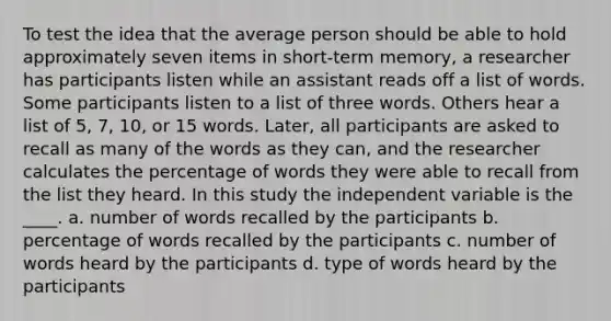 To test the idea that the average person should be able to hold approximately seven items in short-term memory, a researcher has participants listen while an assistant reads off a list of words. Some participants listen to a list of three words. Others hear a list of 5, 7, 10, or 15 words. Later, all participants are asked to recall as many of the words as they can, and the researcher calculates the percentage of words they were able to recall from the list they heard. In this study the independent variable is the ____. a. number of words recalled by the participants b. percentage of words recalled by the participants c. number of words heard by the participants d. type of words heard by the participants