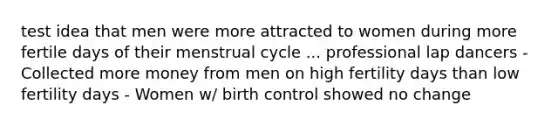 test idea that men were more attracted to women during more fertile days of their menstrual cycle ... professional lap dancers - Collected more money from men on high fertility days than low fertility days - Women w/ birth control showed no change