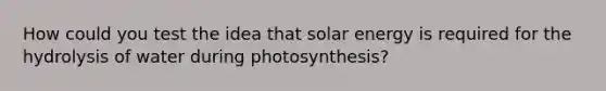 How could you test the idea that solar energy is required for the hydrolysis of water during photosynthesis?