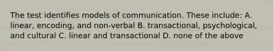 The test identifies models of communication. These include: A. linear, encoding, and non-verbal B. transactional, psychological, and cultural C. linear and transactional D. none of the above