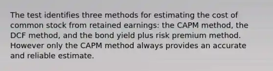 The test identifies three methods for estimating the cost of common stock from retained earnings: the CAPM method, the DCF method, and the bond yield plus risk premium method. However only the CAPM method always provides an accurate and reliable estimate.