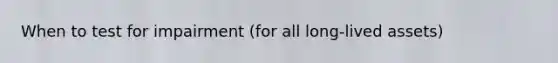 When to test for impairment (for all long-lived assets)