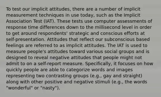 To test our implicit attitudes, there are a number of implicit measurement techniques in use today, such as the Implicit Association Test (IAT). These tests use computer assessments of response time differences down to the millisecond level in order to get around respondents' strategic and conscious efforts at self-presentation. Attitudes that reflect our subconscious based feelings are referred to as implicit attitudes. The IAT is used to measure people's attitudes toward various social groups and is designed to reveal negative attitudes that people might not admit to on a self-report measure. Specifically, it focuses on how quickly people are able to categorize words and images representing two contrasting groups (e.g., gay and straight) along with other positive and negative stimuli (e.g., the words "wonderful" or "nasty").