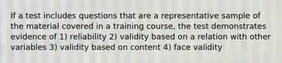 If a test includes questions that are a representative sample of the material covered in a training course, the test demonstrates evidence of 1) reliability 2) validity based on a relation with other variables 3) validity based on content 4) face validity