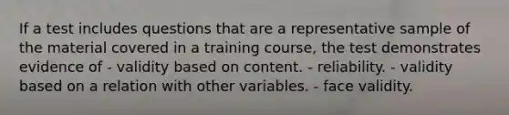 If a test includes questions that are a representative sample of the material covered in a training course, the test demonstrates evidence of - validity based on content. - reliability. - validity based on a relation with other variables. - face validity.