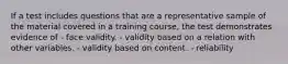 If a test includes questions that are a representative sample of the material covered in a training course, the test demonstrates evidence of - face validity. - validity based on a relation with other variables. - validity based on content. - reliability