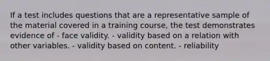 If a test includes questions that are a representative sample of the material covered in a training course, the test demonstrates evidence of - face validity. - validity based on a relation with other variables. - validity based on content. - reliability