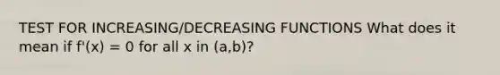 TEST FOR INCREASING/DECREASING FUNCTIONS What does it mean if f'(x) = 0 for all x in (a,b)?