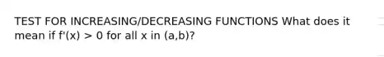 TEST FOR INCREASING/DECREASING FUNCTIONS What does it mean if f'(x) > 0 for all x in (a,b)?