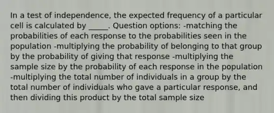 In a test of independence, the expected frequency of a particular cell is calculated by _____. Question options: -matching the probabilities of each response to the probabilities seen in the population -multiplying the probability of belonging to that group by the probability of giving that response -multiplying the sample size by the probability of each response in the population -multiplying the total number of individuals in a group by the total number of individuals who gave a particular response, and then dividing this product by the total sample size